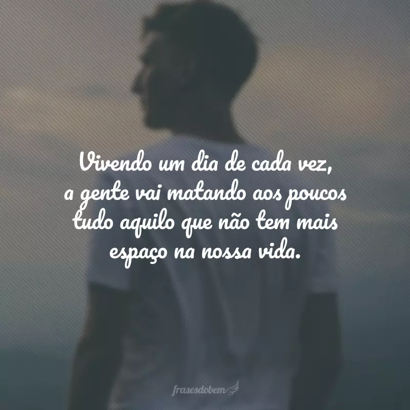 Vivendo um dia de cada vez, a gente vai matando aos poucos tudo aquilo que não tem mais espaço na nossa vida.