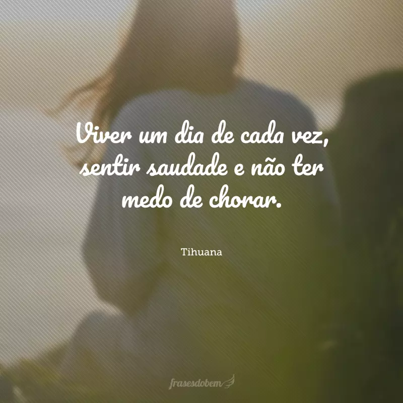 Viver um dia de cada vez, sentir saudade e não ter medo de chorar.