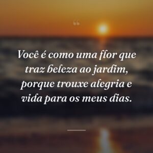 Você é como uma flor que traz beleza ao jardim, porque trouxe alegria e vida para os meus dias.