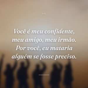 Você é meu confidente, meu amigo, meu irmão. Por você, eu mataria alguém se fosse preciso.