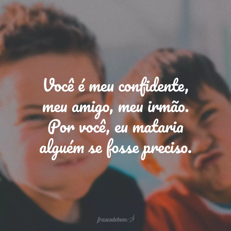 Você é meu confidente, meu amigo, meu irmão. Por você, eu mataria alguém se fosse preciso.