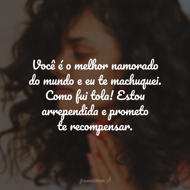 Você é o melhor namorado do mundo e eu te machuquei. Como fui tola! Estou arrependida e prometo te recompensar.