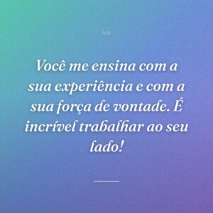 Você me ensina com a sua experiência e com a sua força de vontade. É incrível trabalhar ao seu lado!
