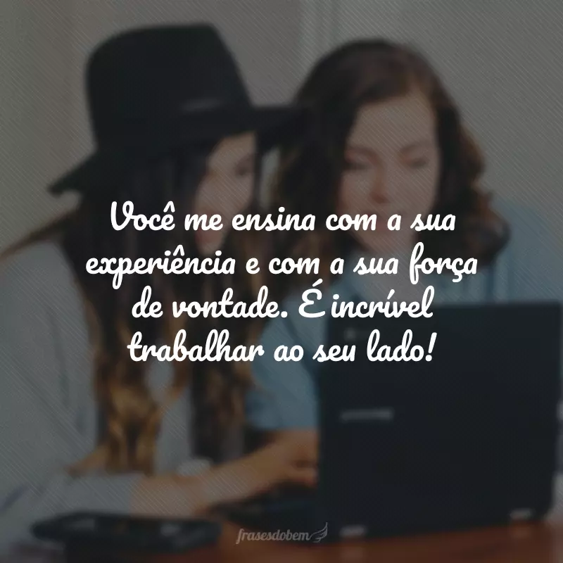 Você me ensina com a sua experiência e com a sua força de vontade. É incrível trabalhar ao seu lado!