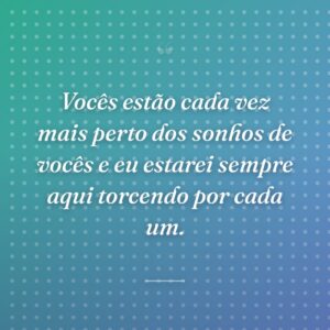 Vocês estão cada vez mais perto dos sonhos de vocês e eu estarei sempre aqui torcendo por cada um.