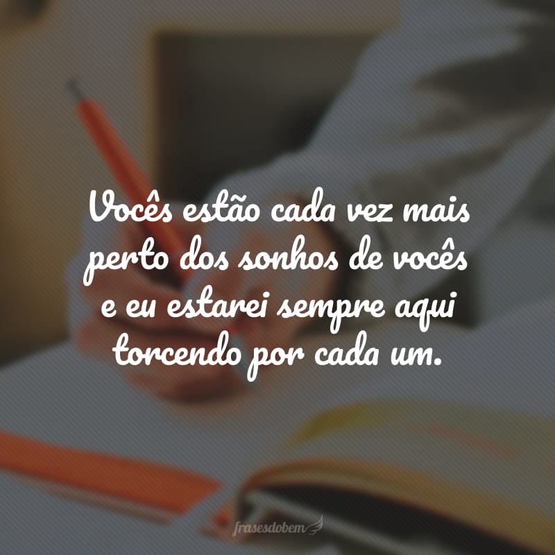 Vocês estão cada vez mais perto dos sonhos de vocês e eu estarei sempre aqui torcendo por cada um.