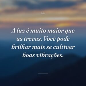 A luz é muito maior que as trevas. Você pode brilhar mais se cultivar boas vibrações.