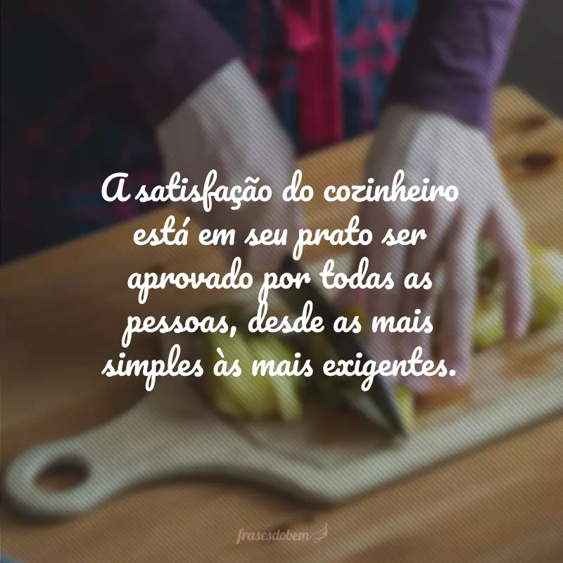 A satisfação do cozinheiro está em seu prato ser aprovado por todas as pessoas, desde as mais simples às mais exigentes.