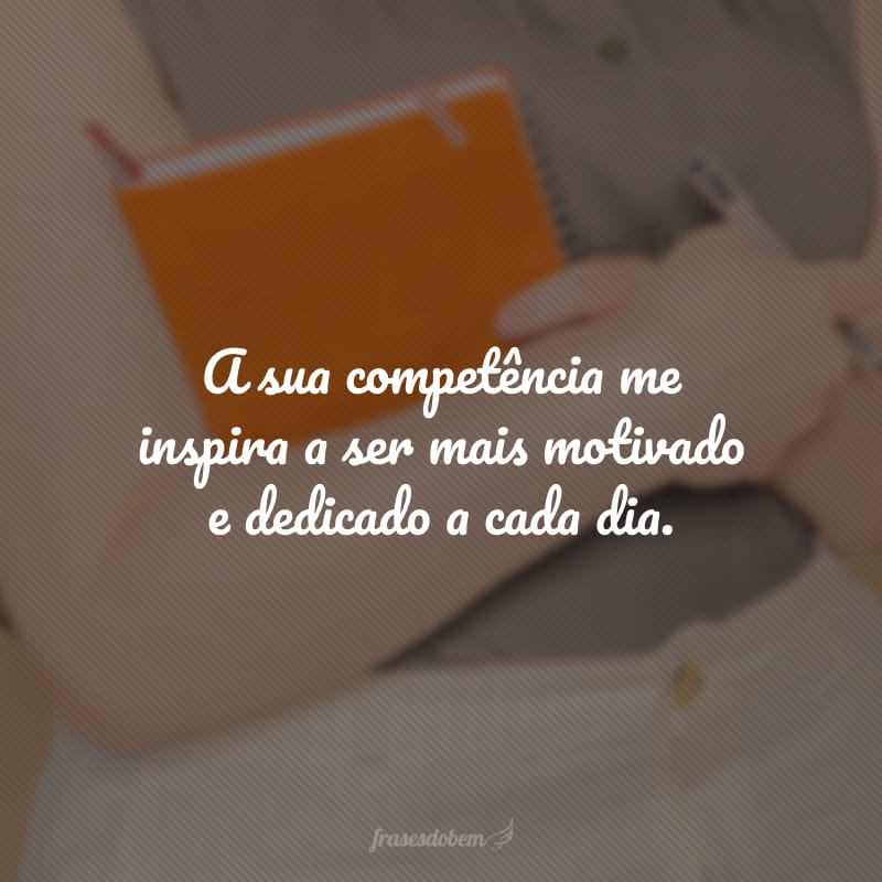 A sua competência me inspira a ser mais motivado e dedicado a cada dia.