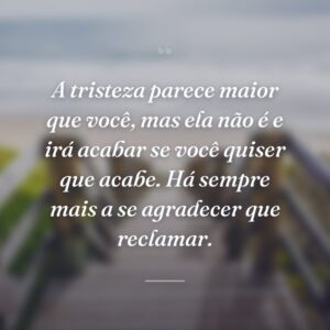 A tristeza parece maior que você, mas ela não é e irá acabar se você quiser que acabe. Há sempre mais a se agradecer que reclamar.