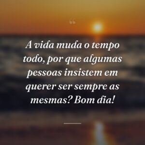 A vida muda o tempo todo, por que algumas pessoas insistem em querer ser sempre as mesmas? Bom dia!