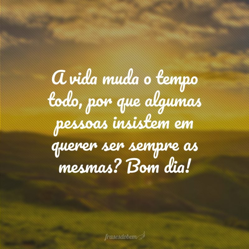 A vida muda o tempo todo, por que algumas pessoas insistem em querer ser sempre as mesmas? Bom dia!