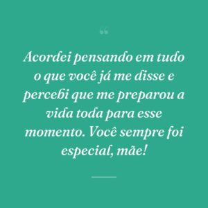 Acordei pensando em tudo o que você já me disse e percebi que me preparou a vida toda para esse momento. Você sempre foi especial, mãe!