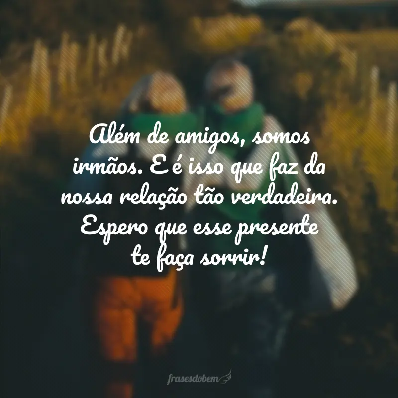 Além de amigos, somos irmãos. E é isso que faz da nossa relação tão verdadeira. Espero que esse presente te faça sorrir!