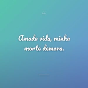 Amada vida, minha morte demora.