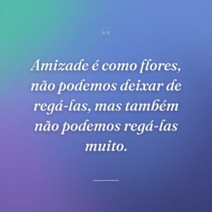 Amizade é como flores, não podemos deixar de regá-las, mas também não podemos regá-las muito.