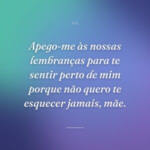 Apego-me às nossas lembranças para te sentir perto de mim porque não quero te esquecer jamais, mãe.