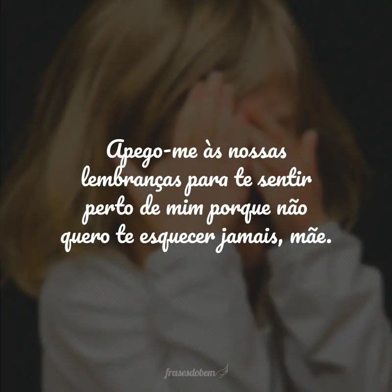 Apego-me às nossas lembranças para te sentir perto de mim porque não quero te esquecer jamais, mãe.