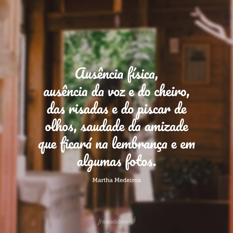 Ausência física, ausência da voz e do cheiro, das risadas e do piscar de olhos, saudade da amizade que ficará na lembrança e em algumas fotos.