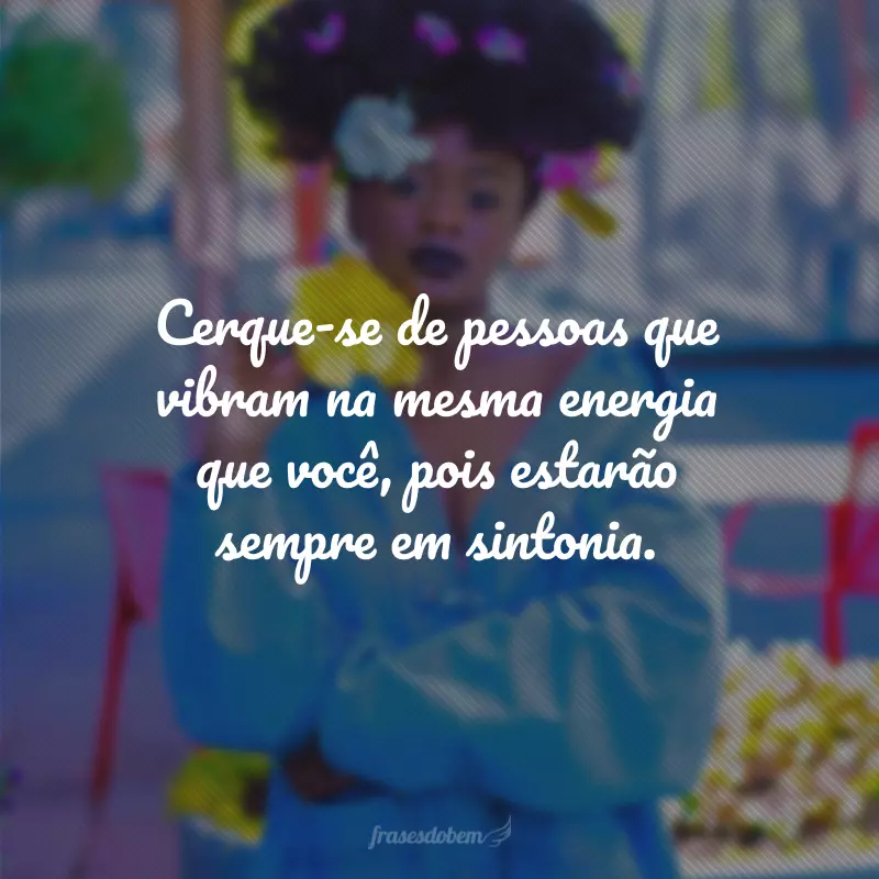 Cerque-se de pessoas que vibram na mesma energia que você, pois estarão sempre em sintonia.