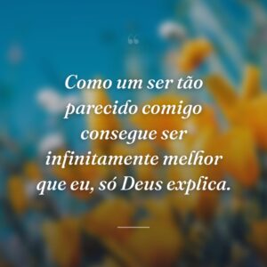 Como um ser tão parecido comigo consegue ser infinitamente melhor que eu, só Deus explica.