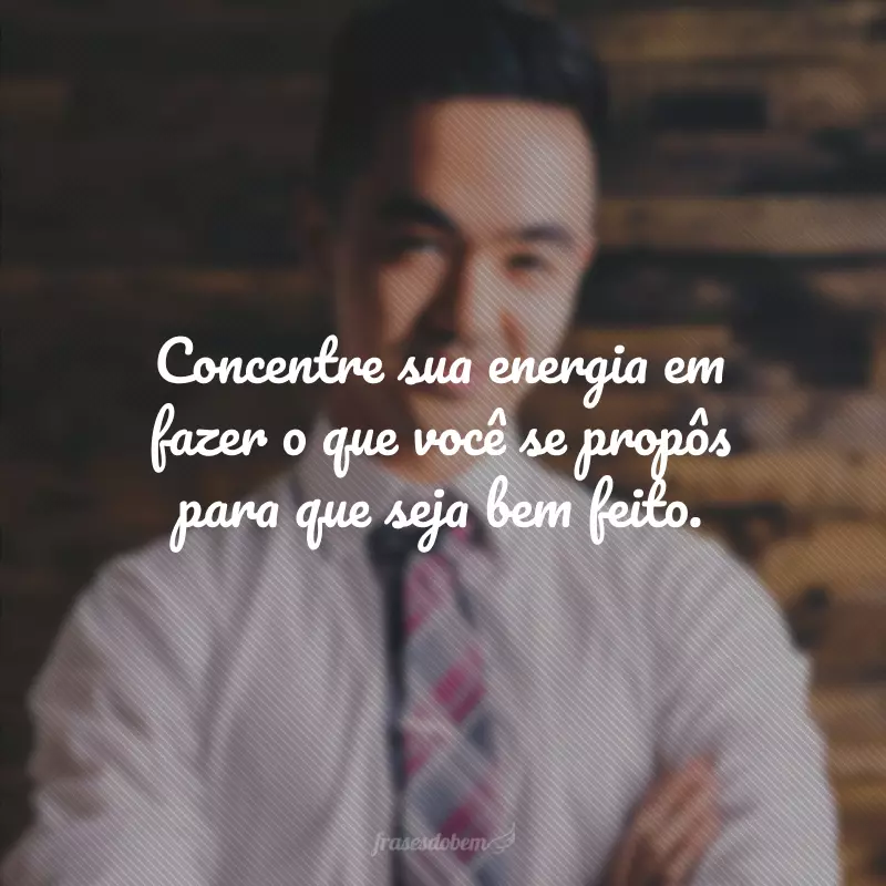 Concentre sua energia em fazer o que você se propôs para que seja bem feito.