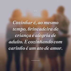 Cozinhar é, ao mesmo tempo, brincadeira de criança e alegria de adulto. E cozinhando com carinho é um ato de amor.