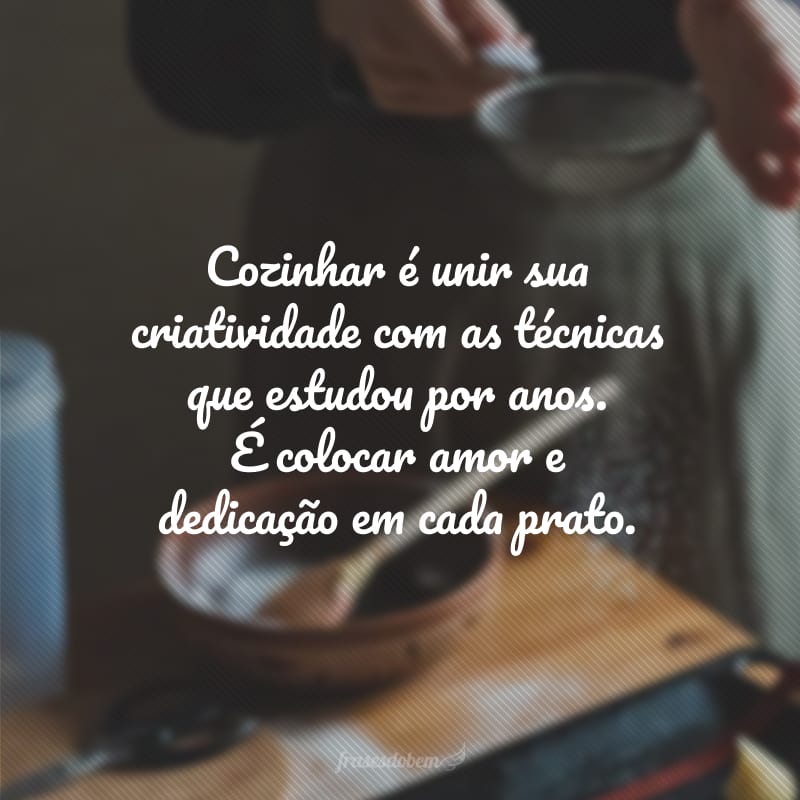 Cozinhar é unir sua criatividade com as técnicas que estudou por anos. É colocar amor e dedicação em cada prato.