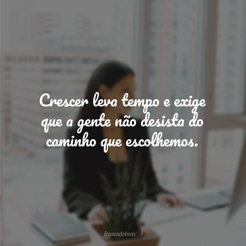 Crescer leva tempo e exige que a gente não desista do caminho que escolhemos.