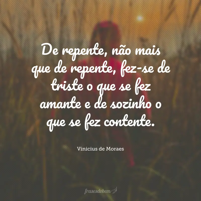 De repente, não mais que de repente, fez-se de triste o que se fez amante e de sozinho o que se fez contente.