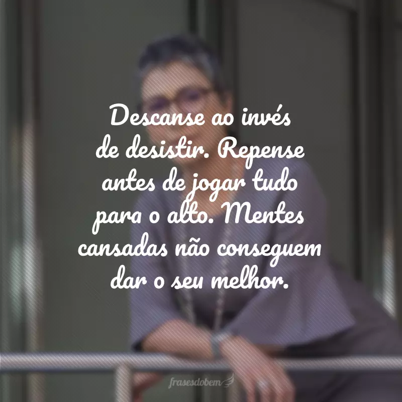 Descanse ao invés de desistir. Repense antes de jogar tudo para o alto. Mentes cansadas não conseguem dar o seu melhor.