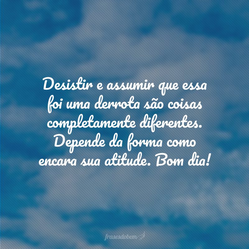 Desistir e assumir que essa foi uma derrota são coisas completamente diferentes. Depende da forma como encara sua atitude. Bom dia!