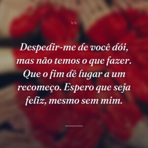 Despedir-me de você dói, mas não temos o que fazer. Que o fim dê lugar a um recomeço. Espero que seja feliz, mesmo sem mim.