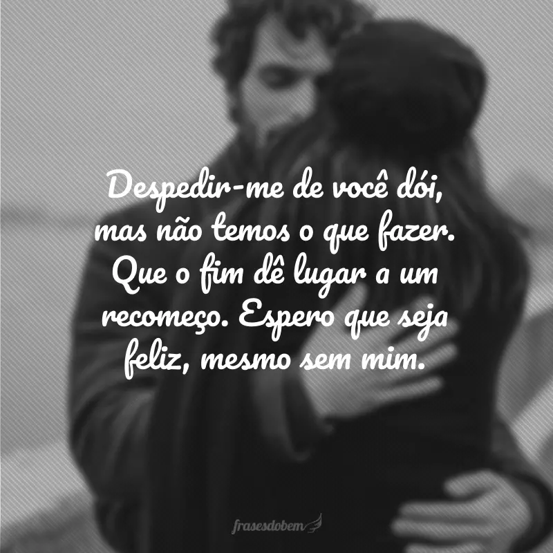 Despedir-me de você dói, mas não temos o que fazer. Que o fim dê lugar a um recomeço. Espero que seja feliz, mesmo sem mim.