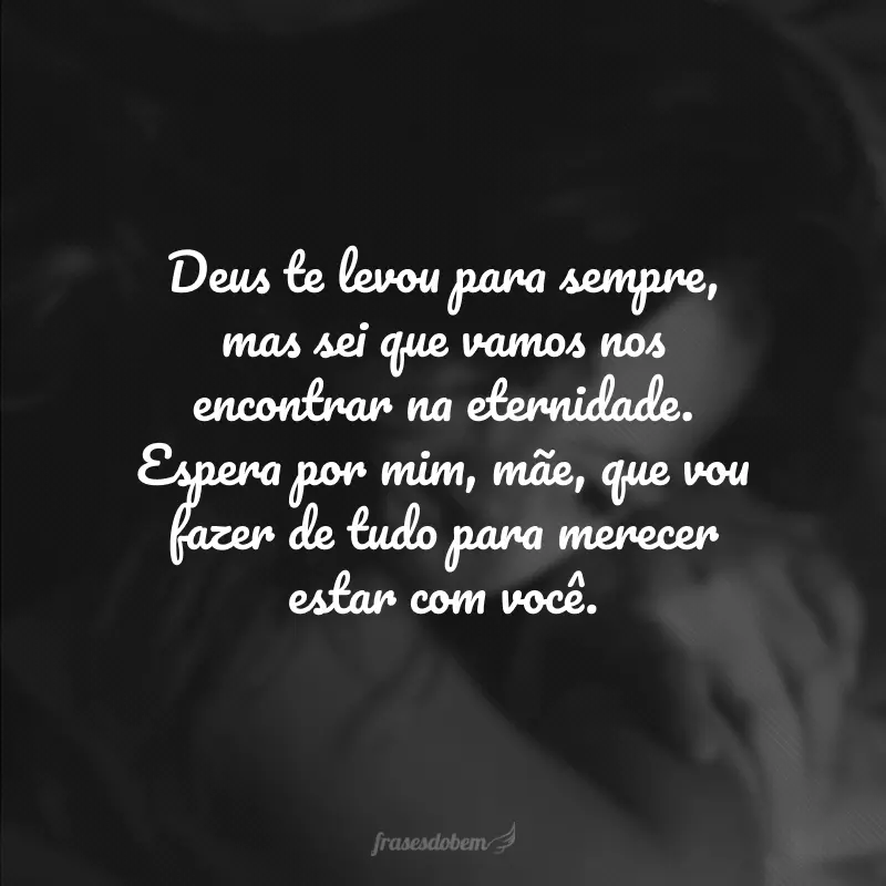 Deus te levou para sempre, mas sei que vamos nos encontrar na eternidade. Espera por mim, mãe, que vou fazer de tudo para merecer estar com você.