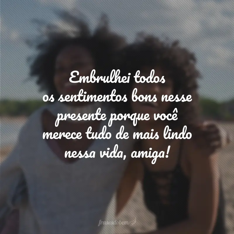 Embrulhei todos os sentimentos bons nesse presente porque você merece tudo de mais lindo nessa vida, amiga!