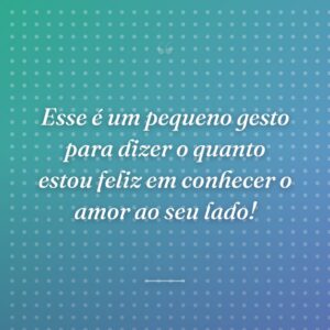 Esse é um pequeno gesto para dizer o quanto estou feliz em conhecer o amor ao seu lado!
