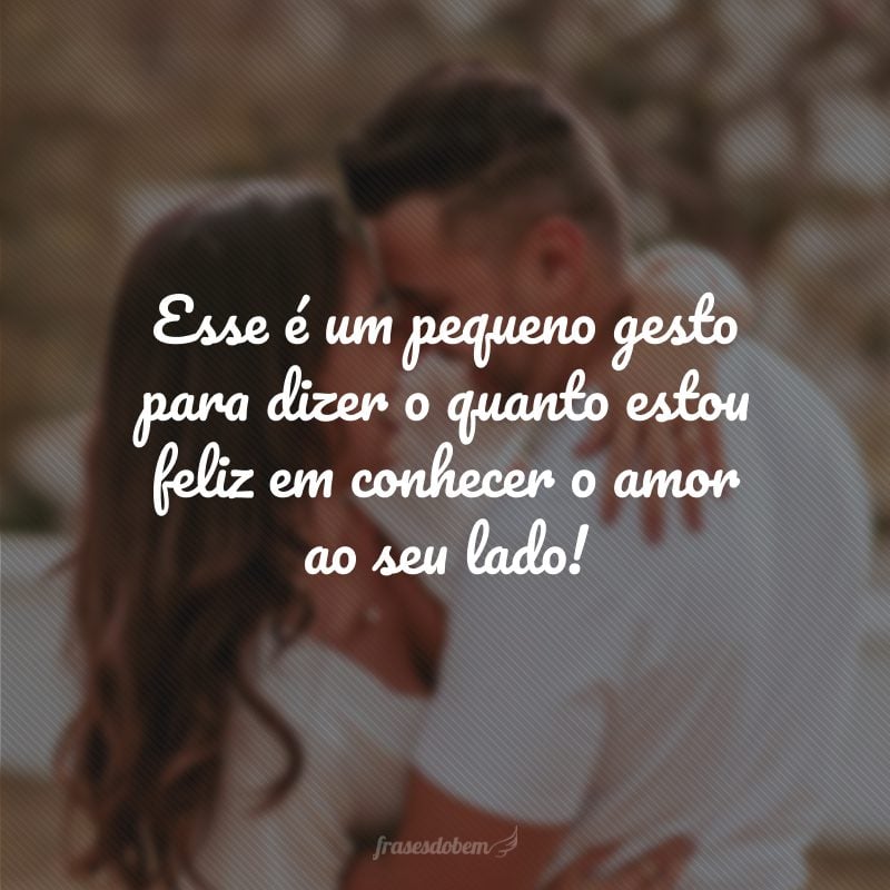 Esse é um pequeno gesto para dizer o quanto estou feliz em conhecer o amor ao seu lado!