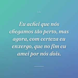 Eu achei que nós chegamos tão perto, mas agora, com certeza eu enxergo, que no fim eu amei por nós dois.