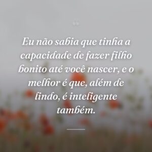 Eu não sabia que tinha a capacidade de fazer filho bonito até você nascer, e o melhor é que, além de lindo, é inteligente também.