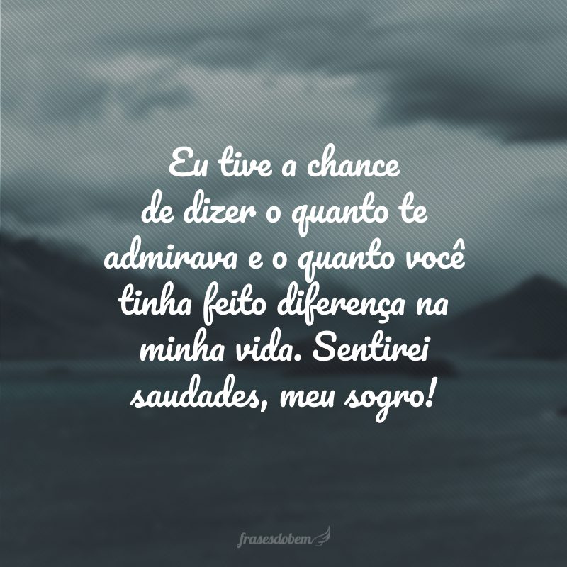 Eu tive a chance de dizer o quanto te admirava e o quanto você tinha feito diferença na minha vida. Sentirei saudades, meu sogro!