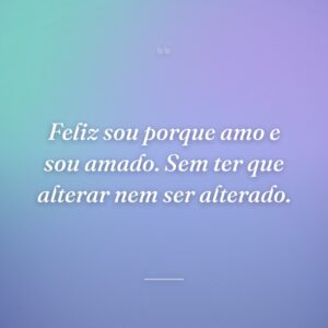 Feliz sou porque amo e sou amado. Sem ter que alterar nem ser alterado.