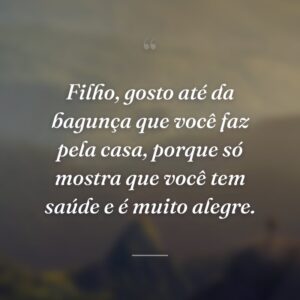 Filho, gosto até da bagunça que você faz pela casa, porque só mostra que você tem saúde e é muito alegre.