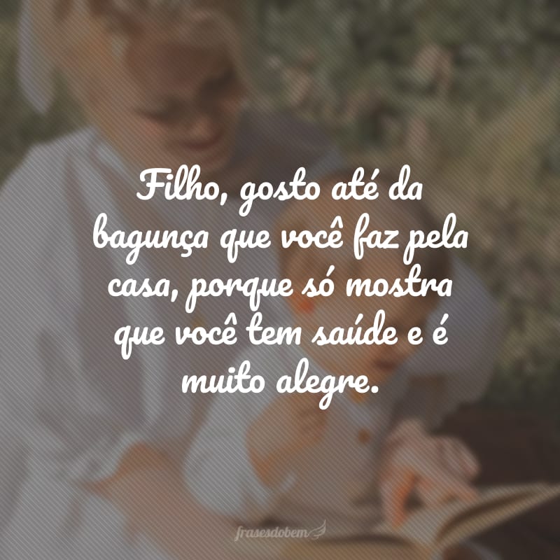 Filho, gosto até da bagunça que você faz pela casa, porque só mostra que você tem saúde e é muito alegre.