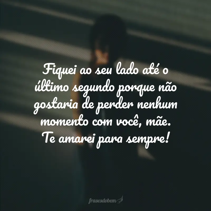 Fiquei ao seu lado até o último segundo porque não gostaria de perder nenhum momento com você, mãe. Te amarei para sempre!