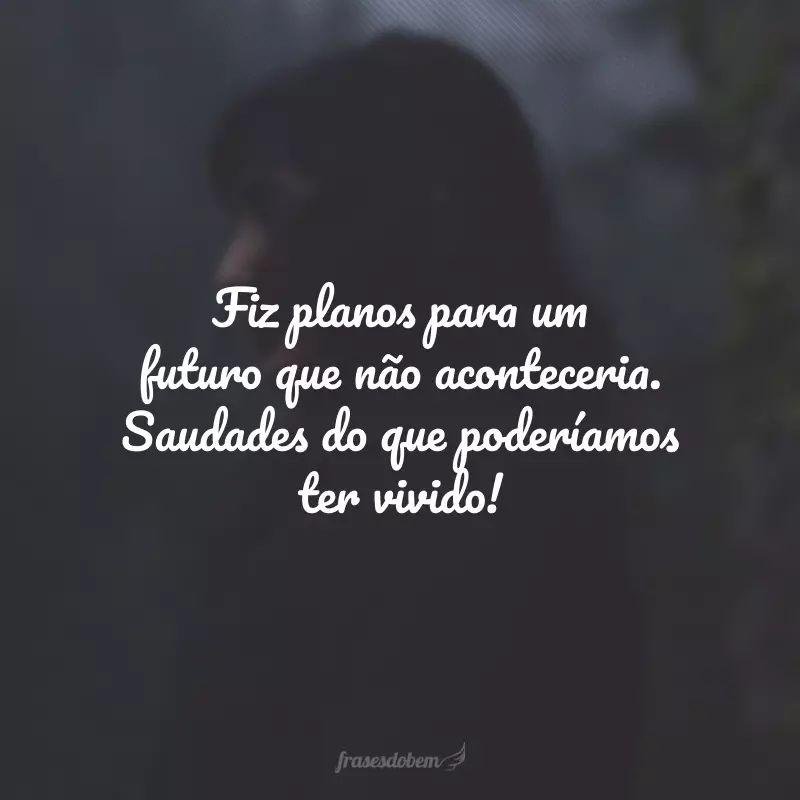 Fiz planos para um futuro que não aconteceria. Saudades do que poderíamos ter vivido!