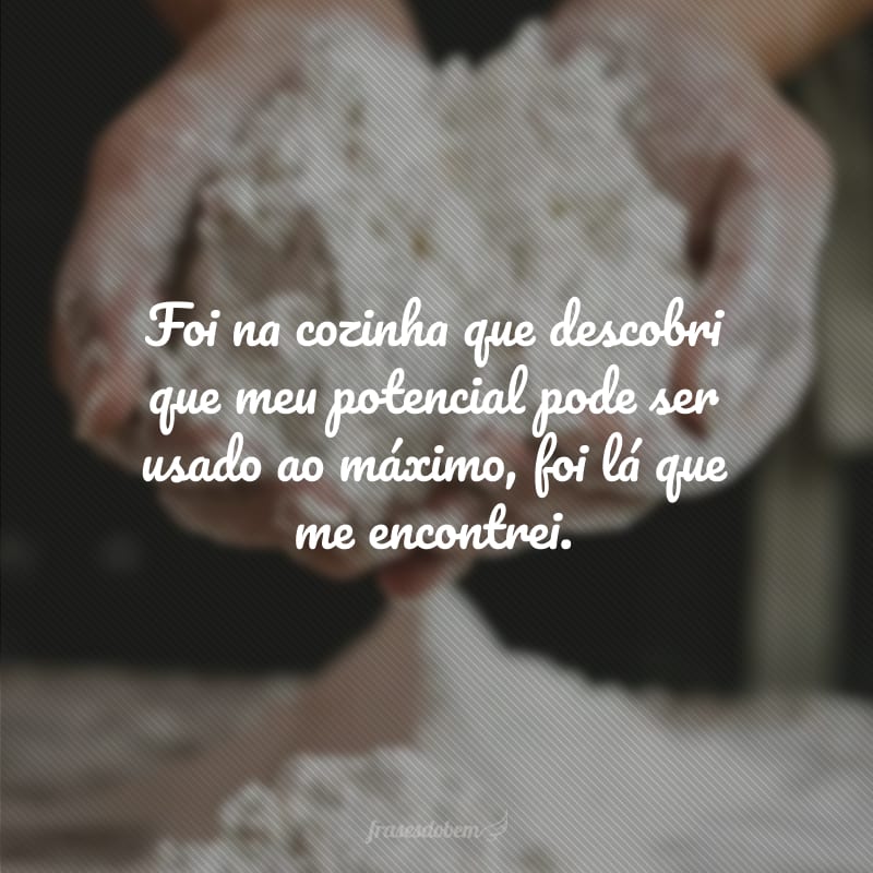 Foi na cozinha que descobri que meu potencial pode ser usado ao máximo, foi lá que me encontrei.