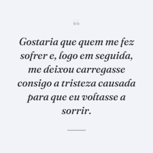 Gostaria que quem me fez sofrer e, logo em seguida, me deixou carregasse consigo a tristeza causada para que eu voltasse a sorrir.