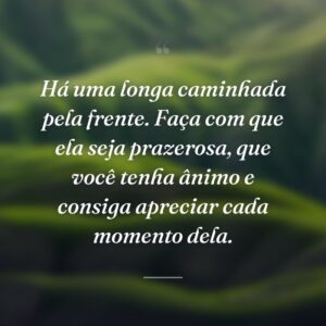 Há uma longa caminhada pela frente. Faça com que ela seja prazerosa, que você tenha ânimo e consiga apreciar cada momento dela.