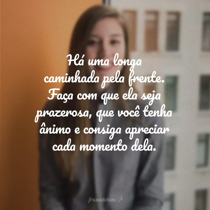 Há uma longa caminhada pela frente. Faça com que ela seja prazerosa, que você tenha ânimo e consiga apreciar cada momento dela.